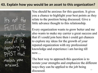 43. Explain how you would be an asset to this organization?
You should be anxious for this question. It gives
you a chance to highlight your best points as they
relate to the position being discussed. Give a
little advance thought to this relationship.
Every organization wants to grow better and me
also wants to make my carrier a great success and
that if i could join here then i could get chances
to explore my ideas for the growth of your
reputed organization with my professional
knowledge and experience i am having till
now…
The best way to approach this question is to
restate your strengths and emphasize the different
ways they can be applied to the job being
discussed. 53
 