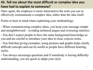 45. Tell me about the most difficult or complex idea you
have had to explain to someone?
Once again, the employer is more interested in the tools you use to
effectively communicate a complex idea, rather than the idea itself.
Points to bear in mind when explaining your methodology:
- When communicating complex ideas, you keep your message simple
and straightforward – avoiding technical jargon and overusing statistics.
- You don’t expect people to have the same background knowledge as
you and are careful to introduce your idea in clear, concise terms.
- You find that giving examples, using pictures and graphs helps clarify
difficult concepts and can be useful as people have different learning
styles.
- You always encourage questions and if somebody is having difficulty
understanding, you are quick to adapt your style.
55
 