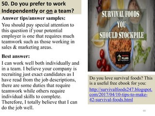 50. Do you prefer to work
Independently or on a team?
Answer tips/answer samples:
You should pay special attention to
this question if your potential
employer is one that requires much
teamwork such as those working in
sales & marketing areas.
Best answer:
I can work well both individually and
in a team. I believe your company is
recruiting just exact candidates as I
have read from the job descriptions,
there are some duties that require
teamwork while others require
individual skills to complete.
Therefore, I totally believe that I can
do the job well. 60
Do you love survival foods? This
is a useful free ebook for you:
http://survivalfoods247.blogspot.
com/2017/04/10-tips-to-make-
42-survival-foods.html
 