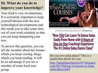 55. What do you do to
improve your knowledge?
Your field is very revolutionary.
It is extremely important to keep
yourself abreast with the new
technological developments and
this needs you to take some time
out of your work schedule so that
you can keep sharpening your
saw.
.
To answer this question, you can
tell the recruiter about the forums
which you keep visiting, blogs
which you keep reading. It will
be an advantage if you are a
member of some local user
group. 65
Do you love salsa dance? This is a
useful free ebook for you:
http://SalsaDanceSecrets247.blogspot.
com/2017/04/top-14-secrets-to-learn-
salsa-dance.html
 