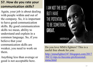 57. How do you rate your
communication skills?
Again, your job is about dealing
with people within and out of
the company. So, it is important
to have good communication
skills. By good communication
skills we mean, ability to
understand and explain in a
common language. So, if you
believe that your
communication skills are
weaker, you need to work on
them.
,
Anything less than average or
good is not acceptable here.
67
Do you love MMA fighters? This is a
useful free ebook for you:
http://mmafighter247.blogspot.com/2017
/04/12-tips-to-become-professional-
mma.html
 