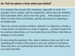 66. Tell me about a time when you failed?
It is certainly that anyone fails sometime, especially at work. For
example, fail to comply with the regulations, fail to meet the deadline,
fail to persuade others, fail to meet the goals….What matters more is
what you learn from such failure, and the interviewer is planning to
investigate that.
,
There are various reasons to failure: objective or subjective, a fraud, a
wrong action, an omission or a lack of capacity…you don’t need to be
too cautious about these, as if you learn from your failure, then there is
nothing to worry about.
In answering this question, first, state a situation when you fail to do
something (It is better if the reason is not your subjective intention).
Then state how you realized that and dealt with that. And finally, how
you learn from that.
76
 