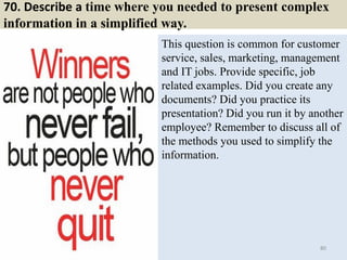 70. Describe a time where you needed to present complex
information in a simplified way.
This question is common for customer
service, sales, marketing, management
and IT jobs. Provide specific, job
related examples. Did you create any
documents? Did you practice its
presentation? Did you run it by another
employee? Remember to discuss all of
the methods you used to simplify the
information.
80
 