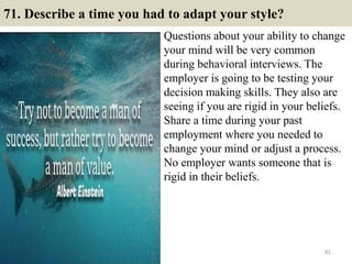 71. Describe a time you had to adapt your style?
Questions about your ability to change
your mind will be very common
during behavioral interviews. The
employer is going to be testing your
decision making skills. They also are
seeing if you are rigid in your beliefs.
Share a time during your past
employment where you needed to
change your mind or adjust a process.
No employer wants someone that is
rigid in their beliefs.
81
 