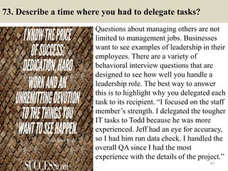 73. Describe a time where you had to delegate tasks?
Questions about managing others are not
limited to management jobs. Businesses
want to see examples of leadership in their
employees. There are a variety of
behavioral interview questions that are
designed to see how well you handle a
leadership role. The best way to answer
this is to highlight why you delegated each
task to its recipient. “I focused on the staff
member’s strength. I delegated the tougher
IT tasks to Todd because he was more
experienced. Jeff had an eye for accuracy,
so I had him run data check. I handled the
overall QA since I had the most
experience with the details of the project.”
83
 