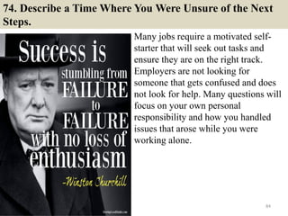 74. Describe a Time Where You Were Unsure of the Next
Steps.
Many jobs require a motivated self-
starter that will seek out tasks and
ensure they are on the right track.
Employers are not looking for
someone that gets confused and does
not look for help. Many questions will
focus on your own personal
responsibility and how you handled
issues that arose while you were
working alone.
84
 