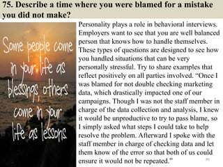 75. Describe a time where you were blamed for a mistake
you did not make?
Personality plays a role in behavioral interviews.
Employers want to see that you are well balanced
person that knows how to handle themselves.
These types of questions are designed to see how
you handled situations that can be very
personally stressful. Try to share examples that
reflect positively on all parties involved. “Once I
was blamed for not double checking marketing
data, which drastically impacted one of our
campaigns. Though I was not the staff member in
charge of the data collection and analysis, I knew
it would be unproductive to try to pass blame, so
I simply asked what steps I could take to help
resolve the problem. Afterward I spoke with the
staff member in charge of checking data and let
them know of the error so that both of us could
ensure it would not be repeated.” 85
 