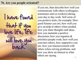 76. Are you people oriented?
If you are, than describe how well you
communicate with others (colleagues,
teammates and co-workers) during
your day to day work. Sell some of
you positive traits, for example: How
good listener you are, how well you
give an help to others when needed,
how you share thoughts and ideas,
how you maintain a positive
discussion, how you organize &
prioritize people work, how well you
convince others, how supportive you
are, how you interact/consult with
others when solving problems, and
how you show an interest to what
others are saying.
86
 