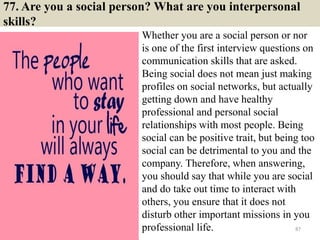 77. Are you a social person? What are you interpersonal
skills?
Whether you are a social person or nor
is one of the first interview questions on
communication skills that are asked.
Being social does not mean just making
profiles on social networks, but actually
getting down and have healthy
professional and personal social
relationships with most people. Being
social can be positive trait, but being too
social can be detrimental to you and the
company. Therefore, when answering,
you should say that while you are social
and do take out time to interact with
others, you ensure that it does not
disturb other important missions in you
professional life. 87
 