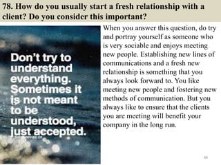 78. How do you usually start a fresh relationship with a
client? Do you consider this important?
When you answer this question, do try
and portray yourself as someone who
is very sociable and enjoys meeting
new people. Establishing new lines of
communications and a fresh new
relationship is something that you
always look forward to. You like
meeting new people and fostering new
methods of communication. But you
always like to ensure that the clients
you are meeting will benefit your
company in the long run.
88
 