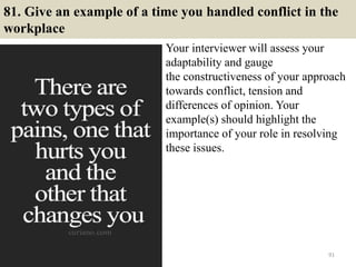 81. Give an example of a time you handled conflict in the
workplace
Your interviewer will assess your
adaptability and gauge
the constructiveness of your approach
towards conflict, tension and
differences of opinion. Your
example(s) should highlight the
importance of your role in resolving
these issues.
91
 