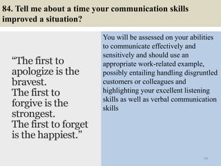 84. Tell me about a time your communication skills
improved a situation?
You will be assessed on your abilities
to communicate effectively and
sensitively and should use an
appropriate work-related example,
possibly entailing handling disgruntled
customers or colleagues and
highlighting your excellent listening
skills as well as verbal communication
skills
94
 
