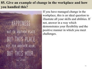 85. Give an example of change in the workplace and how
you handled this?
If you have managed change in the
workplace, this is an ideal question to
illustrate all your skills and abilities. If
not, answer in a way which
demonstrates your flexibility and the
positive manner in which you meet
challenges.
95
 