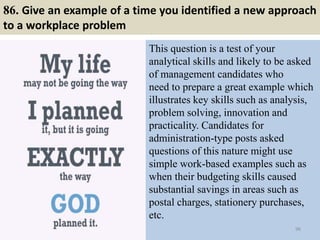 86. Give an example of a time you identified a new approach
to a workplace problem
This question is a test of your
analytical skills and likely to be asked
of management candidates who
need to prepare a great example which
illustrates key skills such as analysis,
problem solving, innovation and
practicality. Candidates for
administration-type posts asked
questions of this nature might use
simple work-based examples such as
when their budgeting skills caused
substantial savings in areas such as
postal charges, stationery purchases,
etc.
96
 