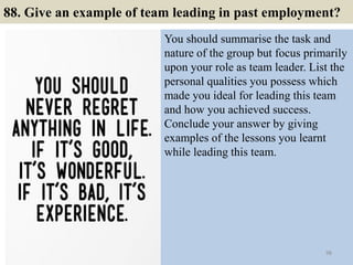 88. Give an example of team leading in past employment?
You should summarise the task and
nature of the group but focus primarily
upon your role as team leader. List the
personal qualities you possess which
made you ideal for leading this team
and how you achieved success.
Conclude your answer by giving
examples of the lessons you learnt
while leading this team.
98
 