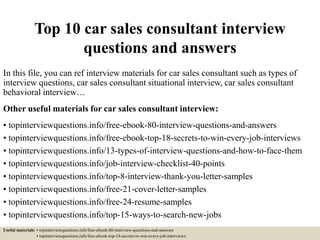 Top 10 car sales consultant interview
questions and answers
In this file, you can ref interview materials for car sales consultant such as types of
interview questions, car sales consultant situational interview, car sales consultant
behavioral interview…
Other useful materials for car sales consultant interview:
• topinterviewquestions.info/free-ebook-80-interview-questions-and-answers
• topinterviewquestions.info/free-ebook-top-18-secrets-to-win-every-job-interviews
• topinterviewquestions.info/13-types-of-interview-questions-and-how-to-face-them
• topinterviewquestions.info/job-interview-checklist-40-points
• topinterviewquestions.info/top-8-interview-thank-you-letter-samples
• topinterviewquestions.info/free-21-cover-letter-samples
• topinterviewquestions.info/free-24-resume-samples
• topinterviewquestions.info/top-15-ways-to-search-new-jobs
Useful materials: • topinterviewquestions.info/free-ebook-80-interview-questions-and-answers
• topinterviewquestions.info/free-ebook-top-18-secrets-to-win-every-job-interviews
 