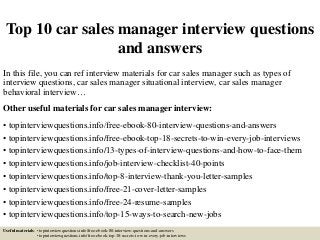 Top 10 car sales manager interview questions
and answers
In this file, you can ref interview materials for car sales manager such as types of
interview questions, car sales manager situational interview, car sales manager
behavioral interview…
Other useful materials for car sales manager interview:
• topinterviewquestions.info/free-ebook-80-interview-questions-and-answers
• topinterviewquestions.info/free-ebook-top-18-secrets-to-win-every-job-interviews
• topinterviewquestions.info/13-types-of-interview-questions-and-how-to-face-them
• topinterviewquestions.info/job-interview-checklist-40-points
• topinterviewquestions.info/top-8-interview-thank-you-letter-samples
• topinterviewquestions.info/free-21-cover-letter-samples
• topinterviewquestions.info/free-24-resume-samples
• topinterviewquestions.info/top-15-ways-to-search-new-jobs
Useful materials: • topinterviewquestions.info/free-ebook-80-interview-questions-and-answers
• topinterviewquestions.info/free-ebook-top-18-secrets-to-win-every-job-interviews
 