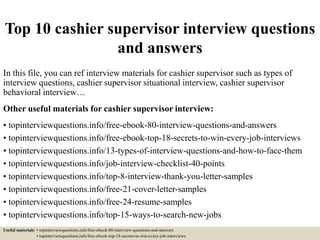 Top 10 cashier supervisor interview questions
and answers
In this file, you can ref interview materials for cashier supervisor such as types of
interview questions, cashier supervisor situational interview, cashier supervisor
behavioral interview…
Other useful materials for cashier supervisor interview:
• topinterviewquestions.info/free-ebook-80-interview-questions-and-answers
• topinterviewquestions.info/free-ebook-top-18-secrets-to-win-every-job-interviews
• topinterviewquestions.info/13-types-of-interview-questions-and-how-to-face-them
• topinterviewquestions.info/job-interview-checklist-40-points
• topinterviewquestions.info/top-8-interview-thank-you-letter-samples
• topinterviewquestions.info/free-21-cover-letter-samples
• topinterviewquestions.info/free-24-resume-samples
• topinterviewquestions.info/top-15-ways-to-search-new-jobs
Useful materials: • topinterviewquestions.info/free-ebook-80-interview-questions-and-answers
• topinterviewquestions.info/free-ebook-top-18-secrets-to-win-every-job-interviews
 