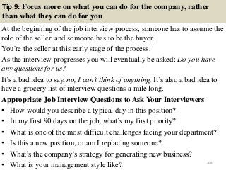 Tip 9: Focus more on what you can do for the company, rather
than what they can do for you
At the beginning of the job interview process, someone has to assume the
role of the seller, and someone has to be the buyer.
You're the seller at this early stage of the process.
As the interview progresses you will eventually be asked: Do you have
any questions for us?
It’s a bad idea to say, no, I can’t think of anything. It’s also a bad idea to
have a grocery list of interview questions a mile long.
Appropriate Job Interview Questions to Ask Your Interviewers
• How would you describe a typical day in this position?
• In my first 90 days on the job, what’s my first priority?
• What is one of the most difficult challenges facing your department?
• Is this a new position, or am I replacing someone?
• What’s the company’s strategy for generating new business?
• What is your management style like? 108
 