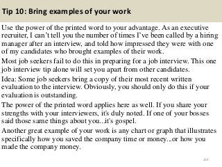Tip 10: Bring examples of your work
Use the power of the printed word to your advantage. As an executive
recruiter, I can’t tell you the number of times I’ve been called by a hiring
manager after an interview, and told how impressed they were with one
of my candidates who brought examples of their work.
Most job seekers fail to do this in preparing for a job interview. This one
job interview tip alone will set you apart from other candidates.
Idea: Some job seekers bring a copy of their most recent written
evaluation to the interview. Obviously, you should only do this if your
evaluation is outstanding.
The power of the printed word applies here as well. If you share your
strengths with your interviewers, it's duly noted. If one of your bosses
said those same things about you...it's gospel.
Another great example of your work is any chart or graph that illustrates
specifically how you saved the company time or money...or how you
made the company money.
109
 