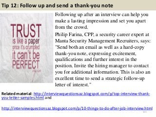 Tip 12: Follow up and send a thank-you note
Following up after an interview can help you
make a lasting impression and set you apart
from the crowd.
Philip Farina, CPP, a security career expert at
Manta Security Management Recruiters, says:
"Send both an email as well as a hard-copy
thank-you note, expressing excitement,
qualifications and further interest in the
position. Invite the hiring manager to contact
you for additional information. This is also an
excellent time to send a strategic follow-up
letter of interest."
111
Related material: http://interviewquestionsaz.blogspot.com/p/top-interview-thank-
you-letter-samples.html and
http://interviewquestionsaz.blogspot.com/p/10-things-to-do-after-job-interview.html
 