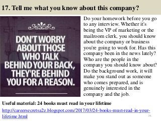 17. Tell me what you know about this company?
Do your homework before you go
to any interview. Whether it's
being the VP of marketing or the
mailroom clerk, you should know
about the company or business
you're going to work for. Has this
company been in the news lately?
Who are the people in the
company you should know about?
Do the background work, it will
make you stand out as someone
who comes prepared, and is
genuinely interested in the
company and the job.
26
Useful material: 24 books must read in your lifetime
http://careersecretsa2z.blogspot.com/2017/03/24-books-must-read-in-your-
lifetime.html
 