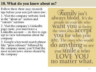 18. What do you know about us?
Follow these three easy research
tips before your next job interview:
1. Visit the company website; look
in the “about us” section and
“careers” sections
2. Visit the company’s LinkedIn
page (note, you must have a
LinkedIn account — its free to sign
up) to view information about the
company
3. Google a keyword search phrase
like “press releases” followed by
the company name; you’ll find the
most recent news stories shared by
the company
27
 