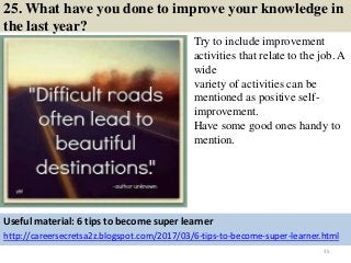 25. What have you done to improve your knowledge in
the last year?
Try to include improvement
activities that relate to the job. A
wide
variety of activities can be
mentioned as positive self-
improvement.
Have some good ones handy to
mention.
35
Useful material: 6 tips to become super learner
http://careersecretsa2z.blogspot.com/2017/03/6-tips-to-become-super-learner.html
 
