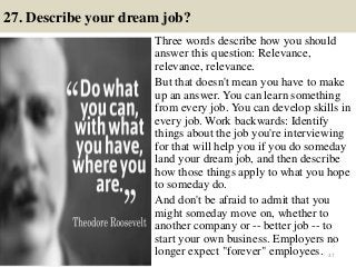 27. Describe your dream job?
Three words describe how you should
answer this question: Relevance,
relevance, relevance.
But that doesn't mean you have to make
up an answer. You can learn something
from every job. You can develop skills in
every job. Work backwards: Identify
things about the job you're interviewing
for that will help you if you do someday
land your dream job, and then describe
how those things apply to what you hope
to someday do.
And don't be afraid to admit that you
might someday move on, whether to
another company or -- better job -- to
start your own business. Employers no
longer expect "forever" employees. 37
 