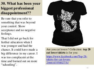 30. What has been your
biggest professional
disappointment??
Be sure that you refer to
something that was beyond
your control. Show
acceptance and no negative
feelings.
That I did not go back for
further education when I
was younger and had the
chance. It could have made a
big difference in my career. I
was too complacent at the
time and burned out on more
“schooling”.
40
Are you cat lovers? Collection: top 28
cat lover tshirts is for you:
https://www.facebook.com/Top-28-
tshirts-for-cat-lovers-
246614355802731/
 