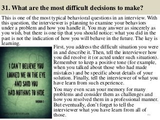 31. What are the most difficult decisions to make?
This is one of the most typical behavioral questions in an interview. With
this question, the interviewer is planning to examine your behaviors
under a problem and how you handle it. You may answer as sincerely as
you wish, but there is one tip that you should notice: what you did in the
past is not the indication of how you will behave in the future. The key is
learning.
41
First, you address the difficult situation you were
in and describe it. Then, tell the interviewer how
you did resolve it (or acted under such situation).
Remember to keep a positive tone (for example,
when you talked about those who had made
mistakes) and be specific about details of your
solution. Finally, tell the interviewer of what you
have learn from such experience.
You may even scan your memory for many
problems and consider them as challenges and
how you resolved them in a professional manner.
But eventually, don’t forget to tell the
interviewer what you have learn from all of
those.
 