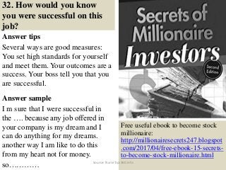 32. How would you know
you were successful on this
job?
Answer tips
Several ways are good measures:
You set high standards for yourself
and meet them. Your outcomes are a
success. Your boss tell you that you
are successful.
Answer sample
I m sure that I were successful in
the …. because any job offered in
your company is my dream and I
can do anything for my dreams.
another way I am like to do this
from my heart not for money.
so…………
42
Free useful ebook to become stock
millionaire:
http://millionairesecrets247.blogspot
.com/2017/04/free-ebook-15-secrets-
to-become-stock-millionaire.html
Source: NurseTips360.info
 
