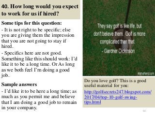 40. How long would you expect
to work for us if hired?
Some tips for this question:
- It is not right to be specific; else
you are giving them the impression
that you are not going to stay if
hired.
- Specifics here are not good.
Something like this should work: I’d
like it to be a long time. Or As long
as we both feel I’m doing a good
job.
Sample answers
- I’d like it to be here a long time; as
much as you permit me and believe
that I am doing a good job to remain
in your company. 50
Do you love golf? This is a good
useful material for you:
http://golfsecrets247.blogspot.com/
2017/04/top-10-golf-swing-
tips.html
 