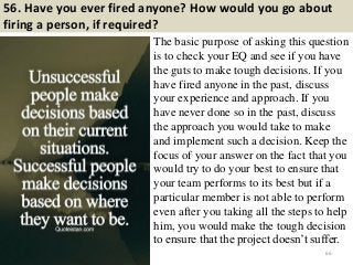 56. Have you ever fired anyone? How would you go about
firing a person, if required?
The basic purpose of asking this question
is to check your EQ and see if you have
the guts to make tough decisions. If you
have fired anyone in the past, discuss
your experience and approach. If you
have never done so in the past, discuss
the approach you would take to make
and implement such a decision. Keep the
focus of your answer on the fact that you
would try to do your best to ensure that
your team performs to its best but if a
particular member is not able to perform
even after you taking all the steps to help
him, you would make the tough decision
to ensure that the project doesn’t suffer.
66
 