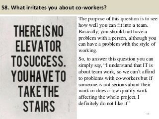 58. What irritates you about co-workers?
The purpose of this question is to see
how well you can fit into a team.
Basically, you should not have a
problem with a person, although you
can have a problem with the style of
working.
.
So, to answer this question you can
simply say, “I understand that IT is
about team work, so we can’t afford
to problems with co-workers but if
someone is not serious about their
work or does a low quality work
affecting the whole project, I
definitely do not like it”
68
 