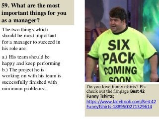 59. What are the most
important things for you
as a manager?
The two things which
should be most important
for a manager to succeed in
his role are:
.
a.) His team should be
happy and keep performing
b.) The project he is
working on with his team is
successfully finished with
minimum problems.
69
Do you love funny tshirts? Pls
check out the fanpage Best 42
Funny Tshirts:
https://www.facebook.com/Best42
FunnyTshirts-1889500271329614
 