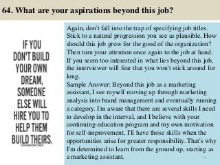 64. What are your aspirations beyond this job?
Again, don't fall into the trap of specifying job titles.
Stick to a natural progression you see as plausible. How
should this job grow for the good of the organization?
Then turn your attention once again to the job at hand.
If you seem too interested in what lies beyond this job,
the interviewer will fear that you won't stick around for
long.
Sample Answer: Beyond this job as a marketing
assistant, I see myself moving up through marketing
analysis into brand management and eventually running
a category. I'm aware that there are several skills I need
to develop in the interval, and I believe with your
continuing-education program and my own motivation
for self-improvement, I'll have those skills when the
opportunities arise for greater responsibility. That's why
I'm determined to learn from the ground up, starting as
a marketing assistant. 74
 