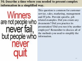 70. Describe a time where you needed to present complex
information in a simplified way.
This question is common for customer
service, sales, marketing, management
and IT jobs. Provide specific, job
related examples. Did you create any
documents? Did you practice its
presentation? Did you run it by another
employee? Remember to discuss all of
the methods you used to simplify the
information.
80
 