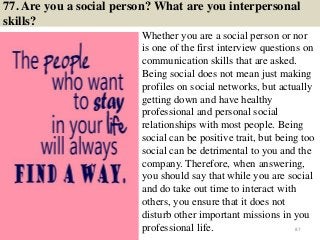 77. Are you a social person? What are you interpersonal
skills?
Whether you are a social person or nor
is one of the first interview questions on
communication skills that are asked.
Being social does not mean just making
profiles on social networks, but actually
getting down and have healthy
professional and personal social
relationships with most people. Being
social can be positive trait, but being too
social can be detrimental to you and the
company. Therefore, when answering,
you should say that while you are social
and do take out time to interact with
others, you ensure that it does not
disturb other important missions in you
professional life. 87
 