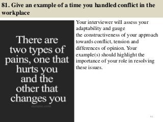81. Give an example of a time you handled conflict in the
workplace
Your interviewer will assess your
adaptability and gauge
the constructiveness of your approach
towards conflict, tension and
differences of opinion. Your
example(s) should highlight the
importance of your role in resolving
these issues.
91
 