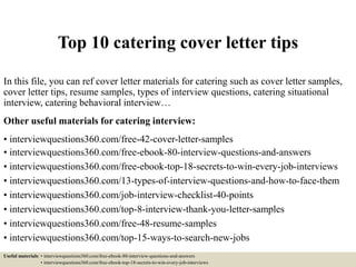 Top 10 catering cover letter tips
In this file, you can ref cover letter materials for catering such as cover letter samples,
cover letter tips, resume samples, types of interview questions, catering situational
interview, catering behavioral interview…
Other useful materials for catering interview:
• interviewquestions360.com/free-42-cover-letter-samples
• interviewquestions360.com/free-ebook-80-interview-questions-and-answers
• interviewquestions360.com/free-ebook-top-18-secrets-to-win-every-job-interviews
• interviewquestions360.com/13-types-of-interview-questions-and-how-to-face-them
• interviewquestions360.com/job-interview-checklist-40-points
• interviewquestions360.com/top-8-interview-thank-you-letter-samples
• interviewquestions360.com/free-48-resume-samples
• interviewquestions360.com/top-15-ways-to-search-new-jobs
Useful materials: • interviewquestions360.com/free-ebook-80-interview-questions-and-answers
• interviewquestions360.com/free-ebook-top-18-secrets-to-win-every-job-interviews
 