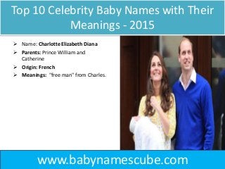 Top 10 Celebrity Baby Names with Their
Meanings - 2015
 Name: Charlotte Elizabeth Diana
 Parents: Prince William and
Catherine
 Origin: French
 Meanings: "free man" from Charles.
www.babynamescube.com
 