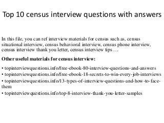 Top 10 census interview questions with answers 
In this file, you can ref interview materials for census such as, census 
situational interview, census behavioral interview, census phone interview, 
census interview thank you letter, census interview tips … 
Other useful materials for census interview: 
• topinterviewquestions.info/free-ebook-80-interview-questions-and-answers 
• topinterviewquestions.info/free-ebook-18-secrets-to-win-every-job-interviews 
• topinterviewquestions.info/13-types-of-interview-questions-and-how-to-face-them 
• topinterviewquestions.info/top-8-interview-thank-you-letter-samples 
 