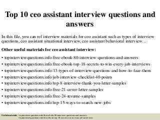 Top 10 ceo assistant interview questions and
answers
In this file, you can ref interview materials for ceo assistant such as types of interview
questions, ceo assistant situational interview, ceo assistant behavioral interview…
Other useful materials for ceo assistant interview:
• topinterviewquestions.info/free-ebook-80-interview-questions-and-answers
• topinterviewquestions.info/free-ebook-top-18-secrets-to-win-every-job-interviews
• topinterviewquestions.info/13-types-of-interview-questions-and-how-to-face-them
• topinterviewquestions.info/job-interview-checklist-40-points
• topinterviewquestions.info/top-8-interview-thank-you-letter-samples
• topinterviewquestions.info/free-21-cover-letter-samples
• topinterviewquestions.info/free-24-resume-samples
• topinterviewquestions.info/top-15-ways-to-search-new-jobs
Useful materials: • topinterviewquestions.info/free-ebook-80-interview-questions-and-answers
• topinterviewquestions.info/free-ebook-top-18-secrets-to-win-every-job-interviews
 