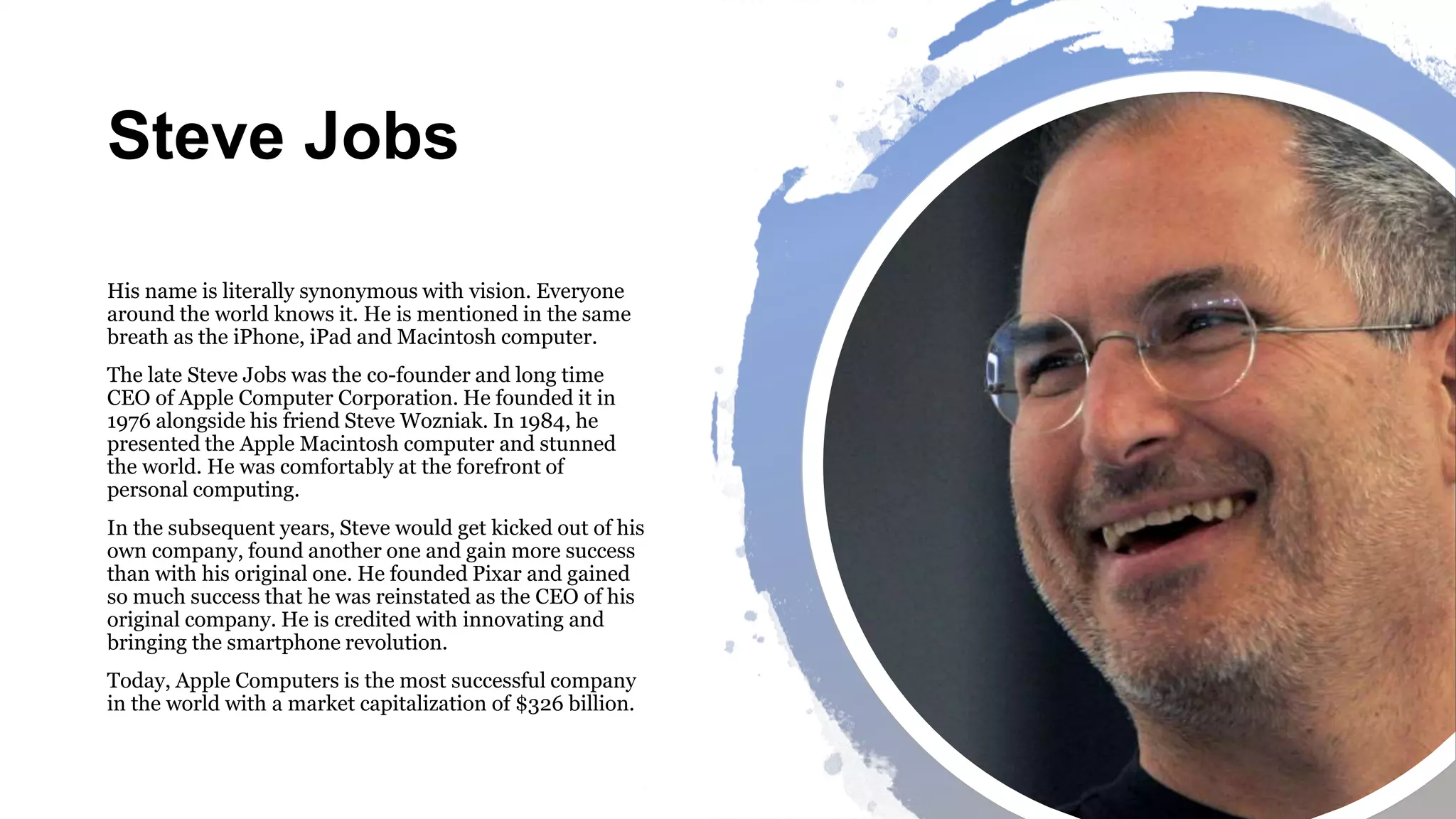 Steve Jobs
His name is literally synonymous with vision. Everyone
around the world knows it. He is mentioned in the same
breath as the iPhone, iPad and Macintosh computer.
The late Steve Jobs was the co-founder and long time
CEO of Apple Computer Corporation. He founded it in
1976 alongside his friend Steve Wozniak. In 1984, he
presented the Apple Macintosh computer and stunned
the world. He was comfortably at the forefront of
personal computing.
In the subsequent years, Steve would get kicked out of his
own company, found another one and gain more success
than with his original one. He founded Pixar and gained
so much success that he was reinstated as the CEO of his
original company. He is credited with innovating and
bringing the smartphone revolution.
Today, Apple Computers is the most successful company
in the world with a market capitalization of $326 billion.