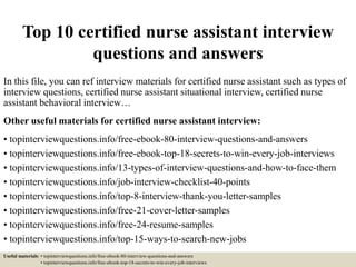 Top 10 certified nurse assistant interview
questions and answers
In this file, you can ref interview materials for certified nurse assistant such as types of
interview questions, certified nurse assistant situational interview, certified nurse
assistant behavioral interview…
Other useful materials for certified nurse assistant interview:
• topinterviewquestions.info/free-ebook-80-interview-questions-and-answers
• topinterviewquestions.info/free-ebook-top-18-secrets-to-win-every-job-interviews
• topinterviewquestions.info/13-types-of-interview-questions-and-how-to-face-them
• topinterviewquestions.info/job-interview-checklist-40-points
• topinterviewquestions.info/top-8-interview-thank-you-letter-samples
• topinterviewquestions.info/free-21-cover-letter-samples
• topinterviewquestions.info/free-24-resume-samples
• topinterviewquestions.info/top-15-ways-to-search-new-jobs
Useful materials: • topinterviewquestions.info/free-ebook-80-interview-questions-and-answers
• topinterviewquestions.info/free-ebook-top-18-secrets-to-win-every-job-interviews
 