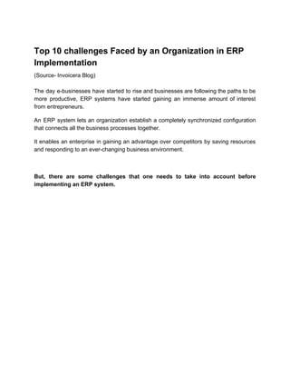 Top 10 challenges Faced by an Organization in ERP
Implementation
(Source- Invoicera Blog)
The day e-businesses have started to rise and businesses are following the paths to be
more productive, ERP systems have started gaining an immense amount of interest
from entrepreneurs.
An ERP system lets an organization establish a completely synchronized configuration
that connects all the business processes together.
It enables an enterprise in gaining an advantage over competitors by saving resources
and responding to an ever-changing business environment.
But, there are some challenges that one needs to take into account before
implementing an ERP system.
 