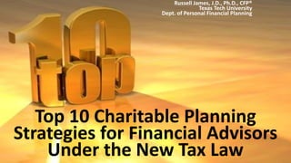 Top 10 Charitable Planning
Strategies for Financial Advisors
Under the New Tax Law
Russell James, J.D., Ph.D., CFP®
Texas Tech University
Dept. of Personal Financial Planning
 