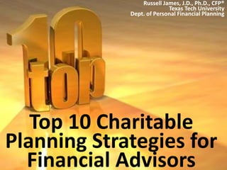 Top 10 Charitable
Planning Strategies for
Financial Advisors
Russell James, J.D., Ph.D., CFP®
Texas Tech University
Dept. of Personal Financial Planning
 