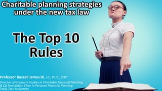 Charitable planning strategies
under the new tax law
The Top 10
Rules
Professor Russell James III, J.D., Ph.D., CFP®
Director of Graduate Studies in Charitable Financial Planning
& CH Foundation Chair in Personal Financial Planning
Texas Tech University
 